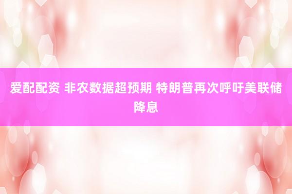 爱配配资 非农数据超预期 特朗普再次呼吁美联储降息