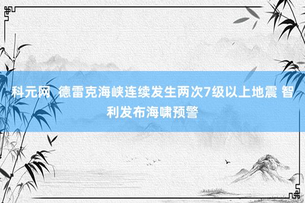 科元网  德雷克海峡连续发生两次7级以上地震 智利发布海啸预警