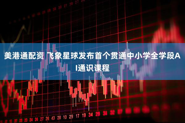 美港通配资 飞象星球发布首个贯通中小学全学段AI通识课程