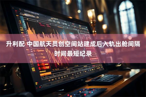 升利配 中国航天员创空间站建成后入轨出舱间隔时间最短纪录
