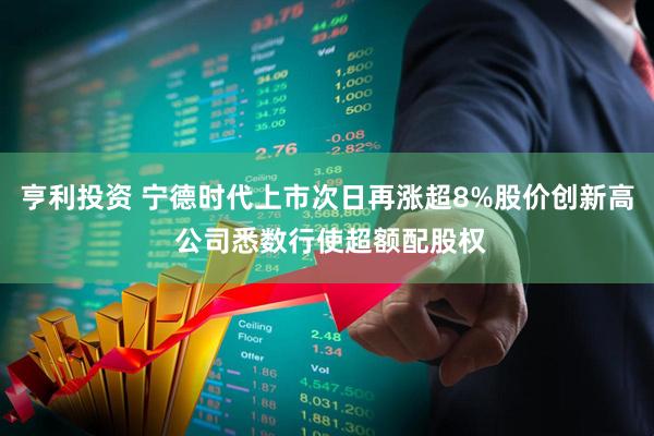亨利投资 宁德时代上市次日再涨超8%股价创新高 公司悉数行使超额配股权