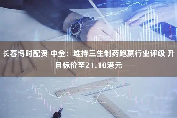长春博时配资 中金：维持三生制药跑赢行业评级 升目标价至21.10港元