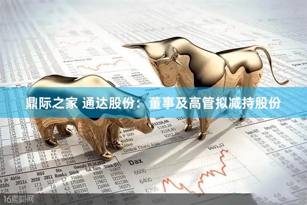 鼎际之家 通达股份：董事及高管拟减持股份
