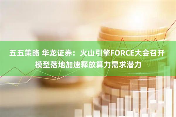 五五策略 华龙证券：火山引擎FORCE大会召开 模型落地加速释放算力需求潜力