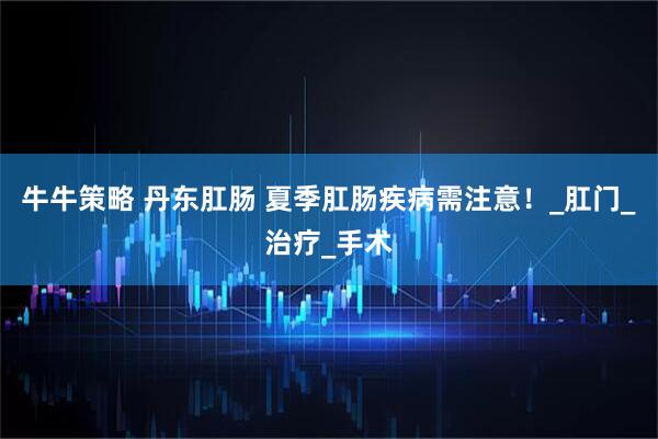 牛牛策略 丹东肛肠 夏季肛肠疾病需注意！_肛门_治疗_手术