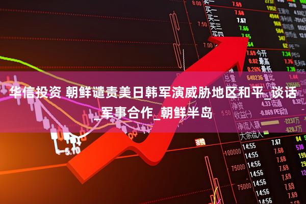 华信投资 朝鲜谴责美日韩军演威胁地区和平_谈话_军事合作_朝鲜半岛