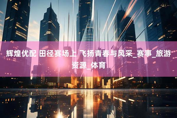 辉煌优配 田径赛场上 飞扬青春与风采_赛事_旅游资源_体育
