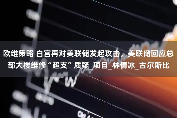 欧维策略 白宫再对美联储发起攻击，美联储回应总部大楼维修“超支”质疑_项目_林倩冰_古尔斯比