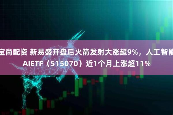 宝尚配资 新易盛开盘后火箭发射大涨超9%，人工智能AIETF（515070）近1个月上涨超11%