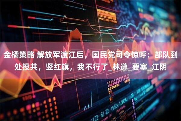 金橘策略 解放军渡江后，国民党司令惊呼：部队到处投共，竖红旗，我不行了_林遵_要塞_江阴