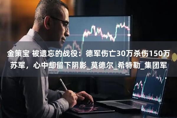 金策宝 被遗忘的战役：德军伤亡30万杀伤150万苏军，心中却留下阴影_莫德尔_希特勒_集团军