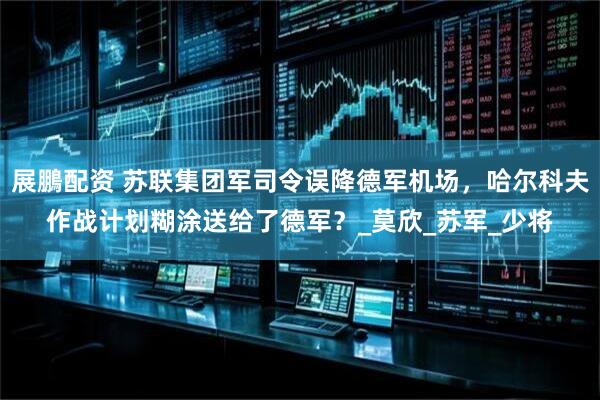 展鵬配资 苏联集团军司令误降德军机场，哈尔科夫作战计划糊涂送给了德军？_莫欣_苏军_少将