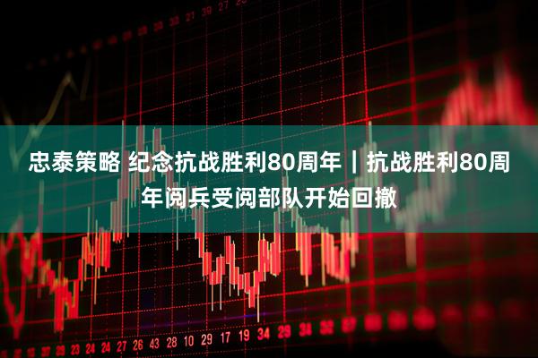 忠泰策略 纪念抗战胜利80周年｜抗战胜利80周年阅兵受阅部队开始回撤