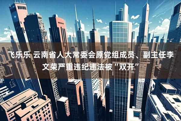 飞乐乐 云南省人大常委会原党组成员、副主任李文荣严重违纪违法被“双开”