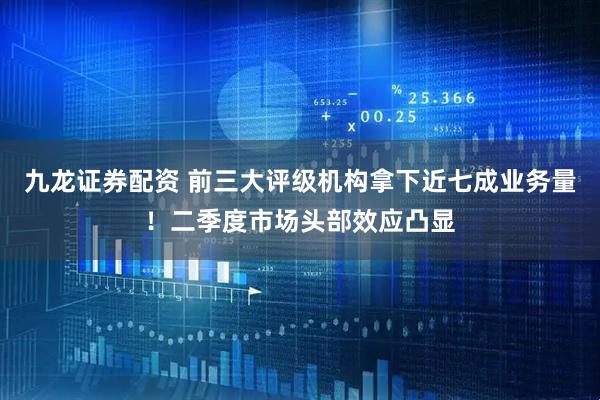 九龙证券配资 前三大评级机构拿下近七成业务量！二季度市场头部效应凸显