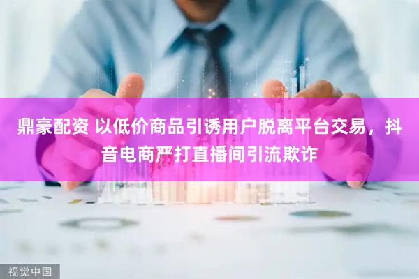 鼎豪配资 以低价商品引诱用户脱离平台交易，抖音电商严打直播间引流欺诈