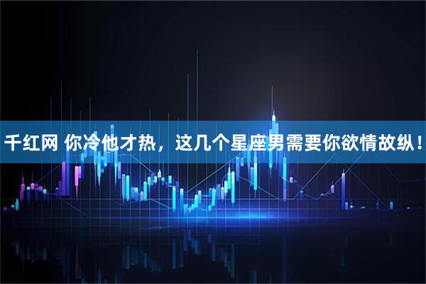 千红网 你冷他才热，这几个星座男需要你欲情故纵！