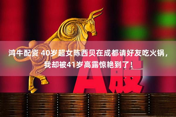 鸿牛配资 40岁超女陈西贝在成都请好友吃火锅，我却被41岁高露惊艳到了！