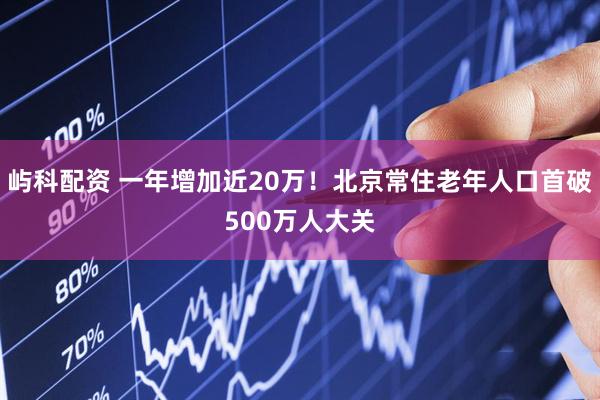 屿科配资 一年增加近20万！北京常住老年人口首破500万人大关