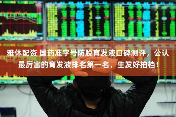 雅休配资 国药准字号防脱育发液口碑测评，公认最厉害的育发液排名第一名，生发好拍档！
