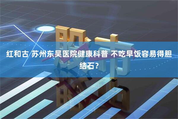 红和古 苏州东吴医院健康科普 不吃早饭容易得胆结石？