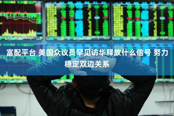 富配平台 美国众议员罕见访华释放什么信号 努力稳定双边关系